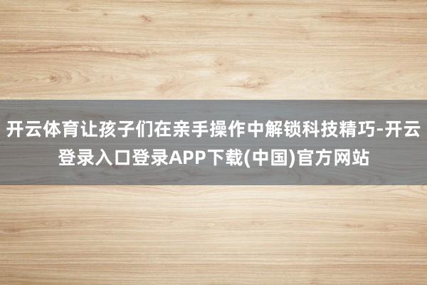 开云体育让孩子们在亲手操作中解锁科技精巧-开云登录入口登录APP下载(中国)官方网站