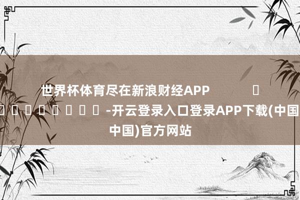 世界杯体育尽在新浪财经APP            													-开云登录入口登录APP下载(中国)官方网站