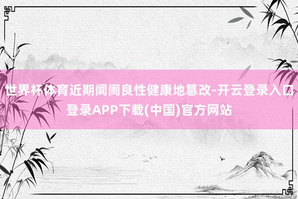 世界杯体育近期阛阓良性健康地篡改-开云登录入口登录APP下载(中国)官方网站