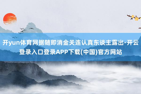开yun体育网据随即消金关连认真东谈主露出-开云登录入口登录APP下载(中国)官方网站