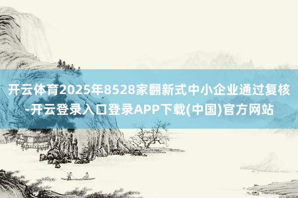 开云体育2025年8528家翻新式中小企业通过复核-开云登录入口登录APP下载(中国)官方网站