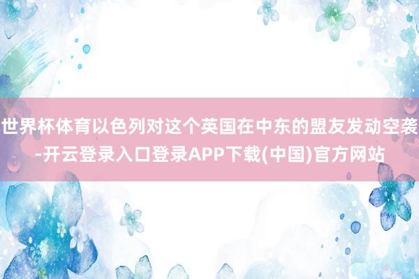 世界杯体育以色列对这个英国在中东的盟友发动空袭-开云登录入口登录APP下载(中国)官方网站