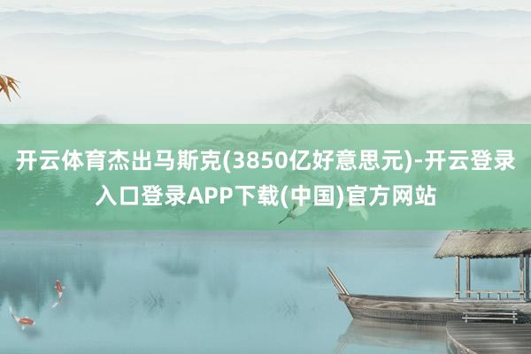 开云体育杰出马斯克(3850亿好意思元)-开云登录入口登录APP下载(中国)官方网站