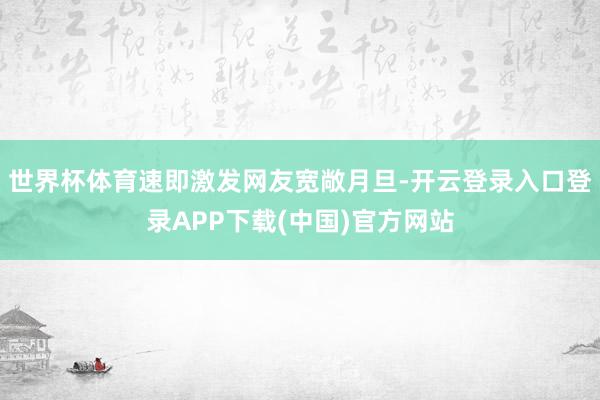 世界杯体育速即激发网友宽敞月旦-开云登录入口登录APP下载(中国)官方网站