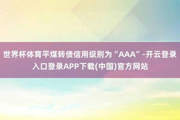 世界杯体育平煤转债信用级别为“AAA”-开云登录入口登录APP下载(中国)官方网站