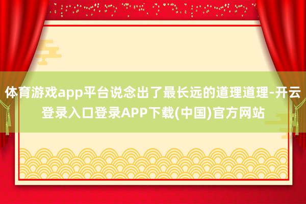 体育游戏app平台说念出了最长远的道理道理-开云登录入口登录APP下载(中国)官方网站