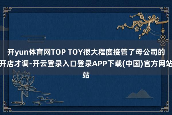 开yun体育网TOP TOY很大程度接管了母公司的开店才调-开云登录入口登录APP下载(中国)官方网站