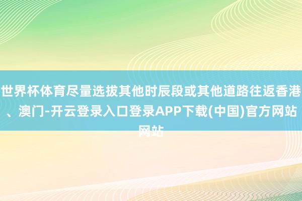 世界杯体育尽量选拔其他时辰段或其他道路往返香港、澳门-开云登录入口登录APP下载(中国)官方网站