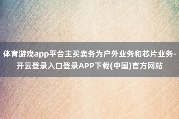体育游戏app平台主买卖务为户外业务和芯片业务-开云登录入口登录APP下载(中国)官方网站