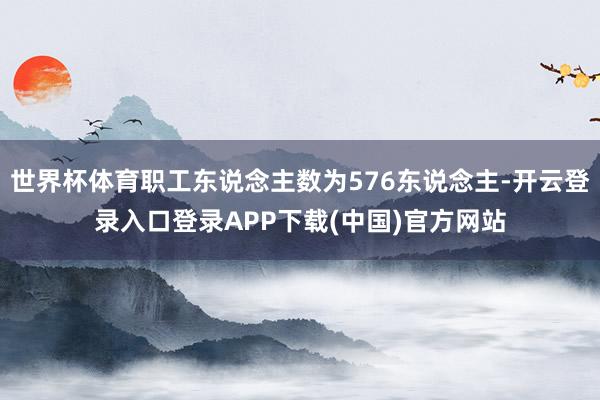 世界杯体育职工东说念主数为576东说念主-开云登录入口登录APP下载(中国)官方网站