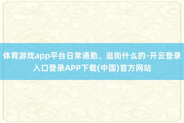 体育游戏app平台日常通勤、逛街什么的-开云登录入口登录APP下载(中国)官方网站