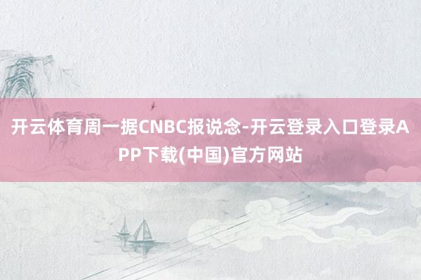 开云体育　　周一据CNBC报说念-开云登录入口登录APP下载(中国)官方网站