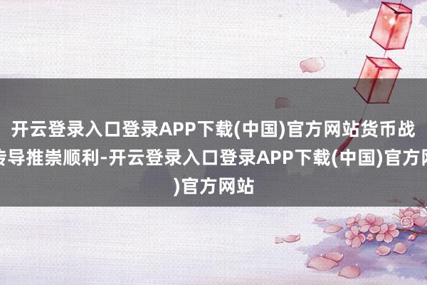 开云登录入口登录APP下载(中国)官方网站货币战略传导推崇顺利-开云登录入口登录APP下载(中国)官方网站