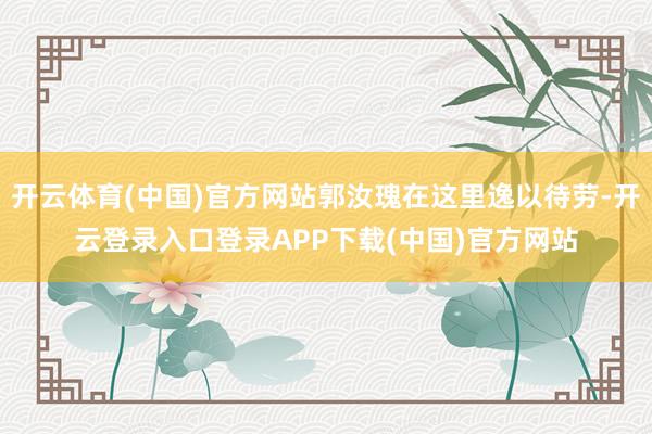 开云体育(中国)官方网站郭汝瑰在这里逸以待劳-开云登录入口登录APP下载(中国)官方网站