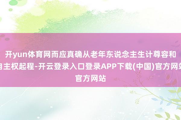开yun体育网而应真确从老年东说念主生计尊容和自主权起程-开云登录入口登录APP下载(中国)官方网站