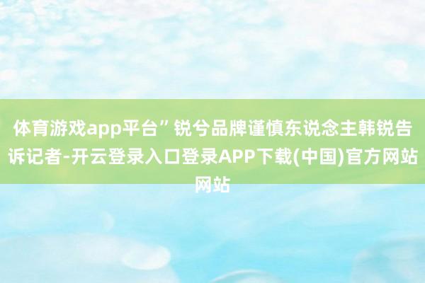 体育游戏app平台”锐兮品牌谨慎东说念主韩锐告诉记者-开云登录入口登录APP下载(中国)官方网站