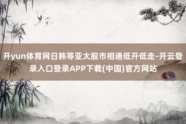 开yun体育网日韩等亚太股市相通低开低走-开云登录入口登录APP下载(中国)官方网站