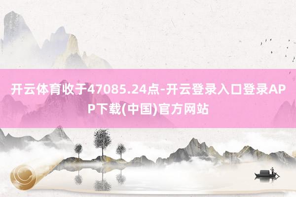 开云体育收于47085.24点-开云登录入口登录APP下载(中国)官方网站