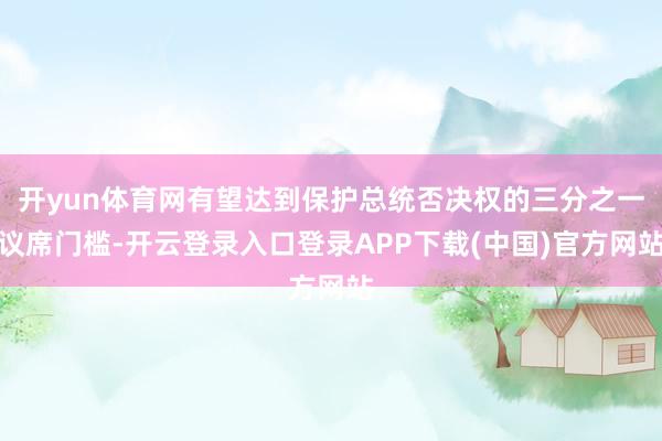 开yun体育网有望达到保护总统否决权的三分之一议席门槛-开云登录入口登录APP下载(中国)官方网站