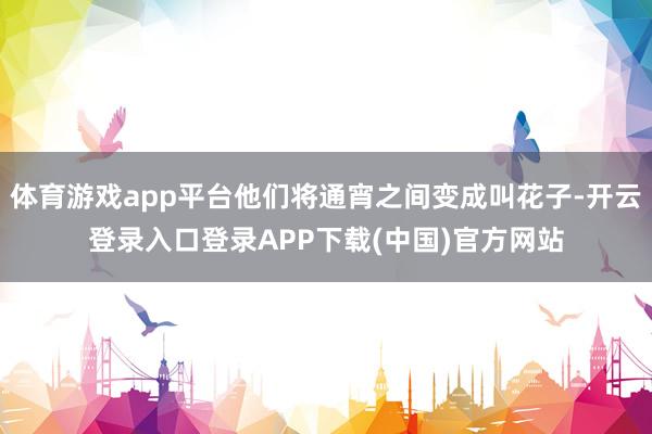 体育游戏app平台他们将通宵之间变成叫花子-开云登录入口登录APP下载(中国)官方网站