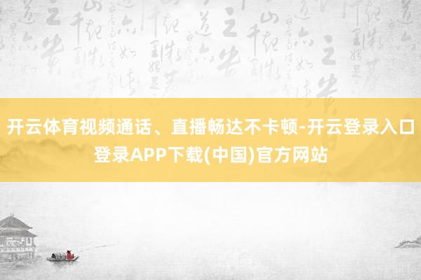 开云体育视频通话、直播畅达不卡顿-开云登录入口登录APP下载(中国)官方网站