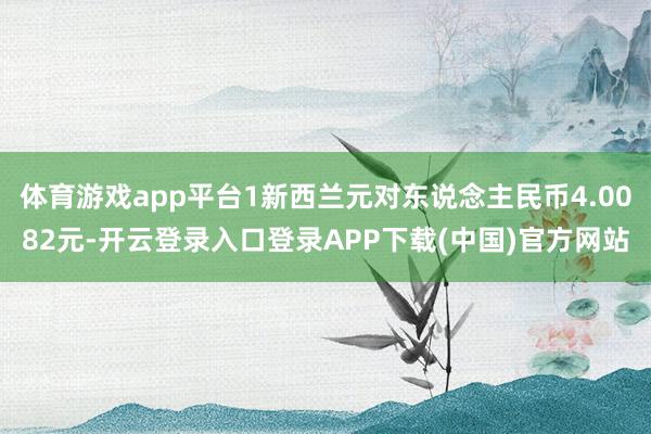 体育游戏app平台1新西兰元对东说念主民币4.0082元-开云登录入口登录APP下载(中国)官方网站