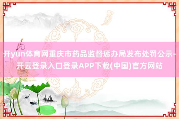 开yun体育网重庆市药品监督惩办局发布处罚公示-开云登录入口登录APP下载(中国)官方网站