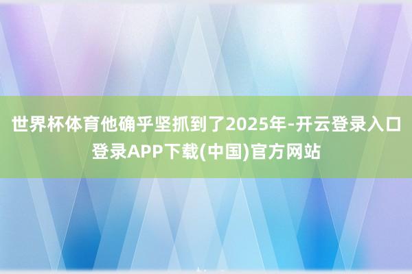 世界杯体育他确乎坚抓到了2025年-开云登录入口登录APP下载(中国)官方网站
