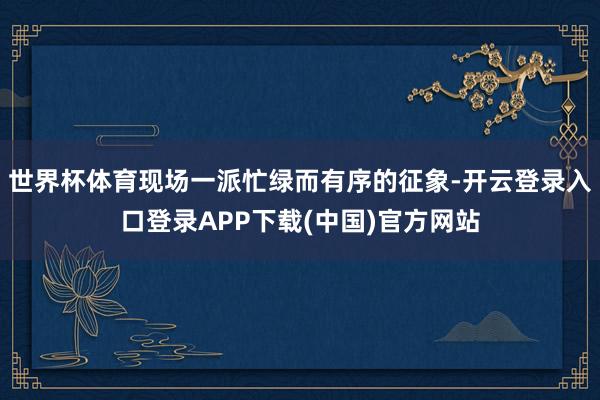 世界杯体育现场一派忙绿而有序的征象-开云登录入口登录APP下载(中国)官方网站