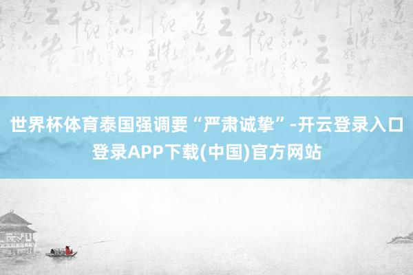 世界杯体育泰国强调要“严肃诚挚”-开云登录入口登录APP下载(中国)官方网站
