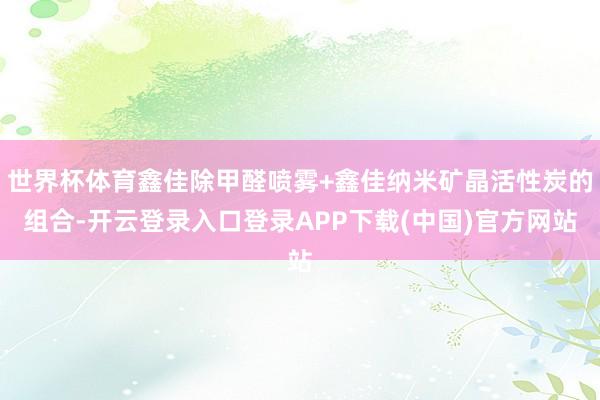 世界杯体育鑫佳除甲醛喷雾+鑫佳纳米矿晶活性炭的组合-开云登录入口登录APP下载(中国)官方网站