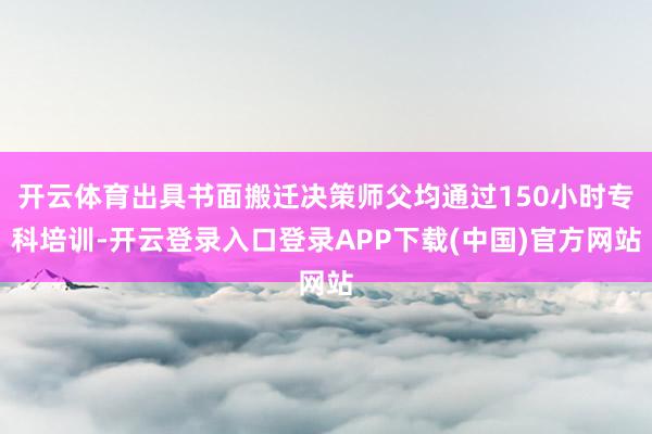 开云体育出具书面搬迁决策师父均通过150小时专科培训-开云登录入口登录APP下载(中国)官方网站