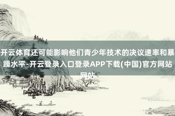 开云体育还可能影响他们青少年技术的决议速率和暴躁水平-开云登录入口登录APP下载(中国)官方网站