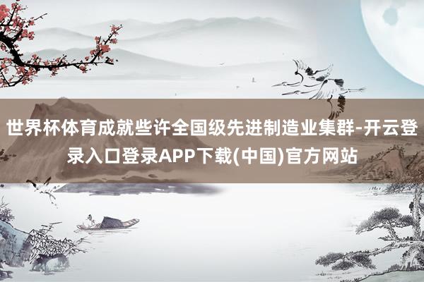 世界杯体育成就些许全国级先进制造业集群-开云登录入口登录APP下载(中国)官方网站