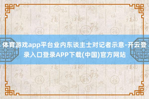 体育游戏app平台业内东谈主士对记者示意-开云登录入口登录APP下载(中国)官方网站