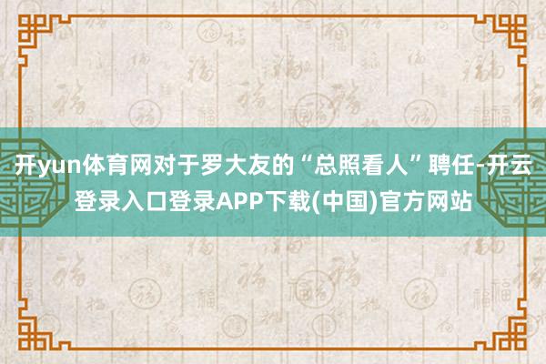 开yun体育网对于罗大友的“总照看人”聘任-开云登录入口登录APP下载(中国)官方网站