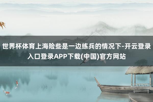 世界杯体育上海险些是一边练兵的情况下-开云登录入口登录APP下载(中国)官方网站