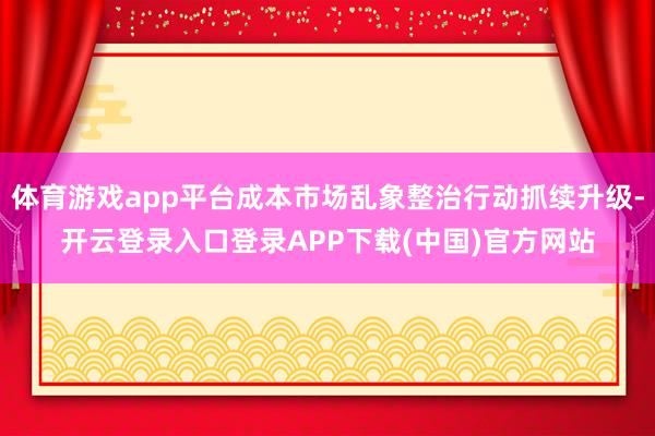 体育游戏app平台成本市场乱象整治行动抓续升级-开云登录入口登录APP下载(中国)官方网站