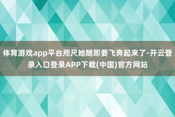 体育游戏app平台咫尺她随即要飞奔起来了-开云登录入口登录APP下载(中国)官方网站